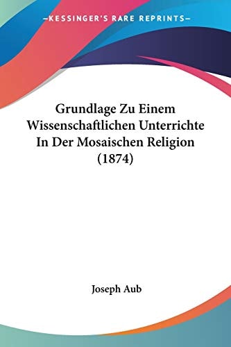 Grundlage Zu Einem Wissenschaftlichen Unterrichte In Der Mosaischen Religion (1874) (German Edition) — Joseph Aub