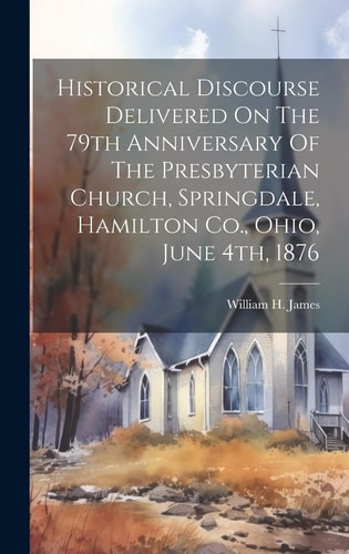 Historical Discourse Delivered On The 79th Anniversary Of The Presbyterian Church, Springdale, Hamilton Co., Ohio, June 4th, 1876 — William H. James