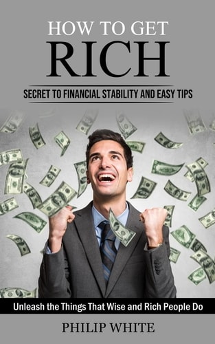 How to Get Rich Secret to Financial Stability and Easy Tips (Unleash the Things That Wise and Rich People Do) — Philip White