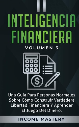 Inteligencia Financiera Una Guía Para Personas Normales Sobre Cómo Construir Verdadera Libertad Financiera Y Aprender El Juego Del Dinero Volumen 3 — Income Mastery