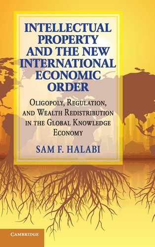 Intellectual Property and the New International Economic Order Oligopoly, Regulation, and Wealth Redistribution in the Global Knowledge Economy — Sam F. Halabi