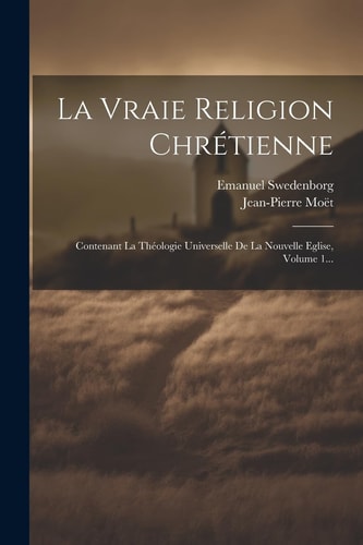 La Vraie Religion Chrétienne Contenant La Théologie Universelle De La Nouvelle Eglise, Volume 1… — Emanuel Swedenborg