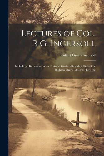 Lectures of Col. R.G. Ingersoll; Including His Letters on the Chinese God–Is Suicide a Sin?–The Right to One’s Life–etc. Etc. Etc — Robert Green Ingersoll
