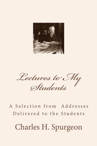 Lectures to My Students A Selection from Addresses Delivered to the Students — CHARLES H. SPURGEON