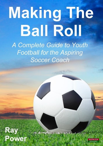Making the Ball Roll A Complete Guide to Youth Football for the Aspiring Soccer Coach — Ray Power