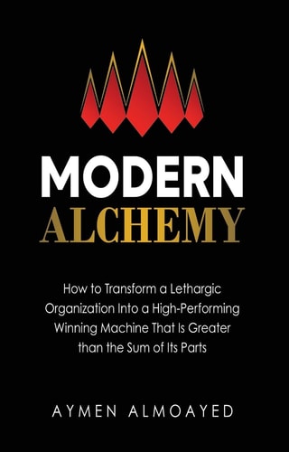 Modern Alchemy How to Transform a Lethargic Organization Into a High-Performing, Winning Machine That Is Greater Than the Sum of Its Parts — Aymen Almoayed