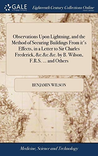 Observations Upon Lightning, and the Method of Securing Buildings From It’s Effects, in a Letter to Sir Charles Frederick, &c.&c.&c. by B. Wilson, F.R.S. … and Others — Benjamin Wilson