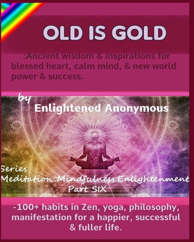 Old Is Gold Ancient Wisdom & Inspirations for Blessed Heart, Calm Mind, & New World Power & Success. : -100+ Habits in Zen, Yoga, Philosophy, Manifestation for a Happier, Successful & Fuller Life — Enlightened Anonymous