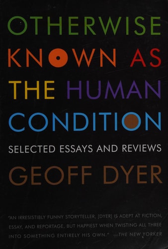 Otherwise Known as the Human Condition Selected Essays and Reviews — Geoff Dyer