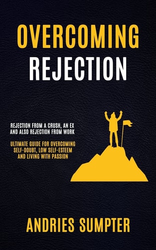 Overcoming Rejection Rejection From A Crush, An Ex And Also Rejection From Work (Ultimate Guide For Overcoming Self-doubt, Low Self-esteem And Living With Passion) — Andries Sumpter