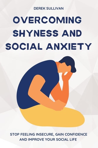 Overcoming Shyness and Social Anxiety Stop Feeling Insecure, Gain Confidence and Improve Your Social Life — Derek Sullivan