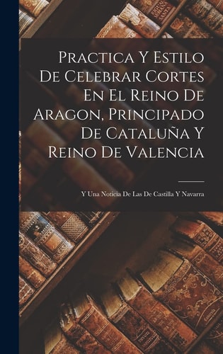 Practica Y Estilo De Celebrar Cortes En El Reino De Aragon, Principado De Cataluña Y Reino De Valencia Y Una Noticia De Las De Castilla Y Navarra — Anonymous