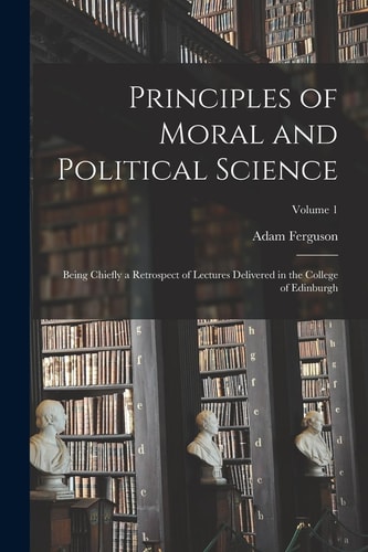 Principles of Moral and Political Science Being Chiefly a Retrospect of Lectures Delivered in the College of Edinburgh; Volume 1 — Adam Ferguson