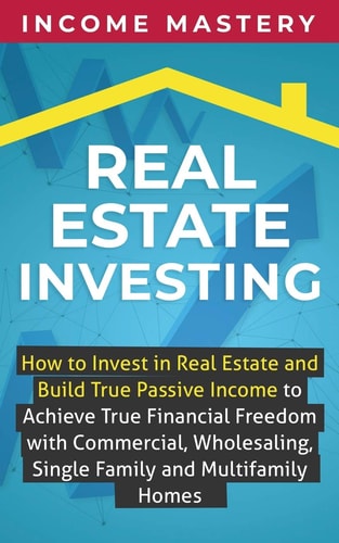 Real Estate Investing How to Invest in Real Estate and Build True Passive Income to Achieve True Financial Freedom with Commercial, Wholesaling, Single Family and Multifamily Homes — Income Mastery