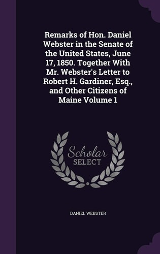 Remarks of Hon. Daniel Webster in the Senate of the United States, June 17, 1850. Together With Mr. Webster’s Letter to Robert H. Gardiner, Esq., and Other Citizens of Maine Volume 1 — Daniel Webster