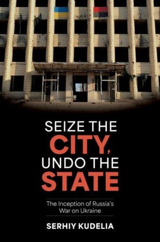 Seize the City, Undo the State The Inception of Russia’s War on Ukraine — Serhiy Kudelia