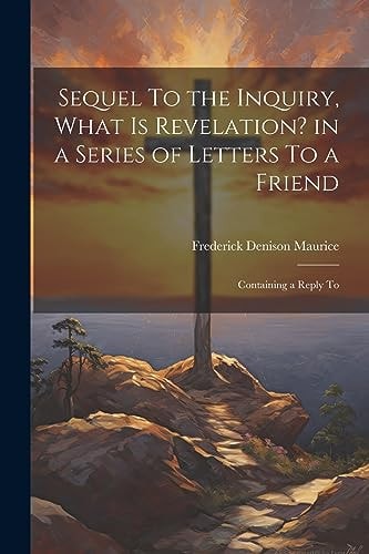 Sequel To the Inquiry, What is Revelation? in a Series of Letters To a Friend; Containing a Reply To — Frederick Denison Maurice