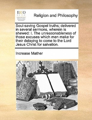 Soul-saving Gospel truths; delivered in several sermons, wherein is shewed: I. The unreasonableness of those excuses which men make for their delaying to come to the Lord Jesus Christ for salvation. — Increase Mather