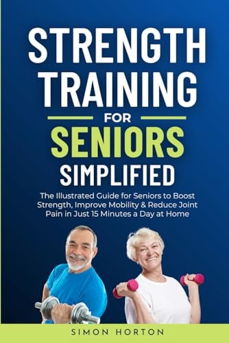 Strength Training for Seniors Simplified The Illustrated Guide for Seniors to Boost Strength, Improve Mobility, and Reduce Joint Pain in Just 15 Minutes a Day at Home — Simon Horton