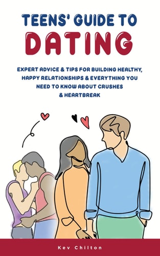 Teens’ Guide to Dating Expert Advice And Tips For Building Healthy, Happy Relationships And Everything You Need To Know About Crushes And Heartbreak — Kev Chilton
