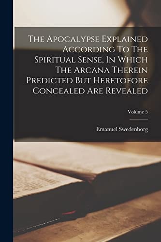 The Apocalypse Explained According To The Spiritual Sense, In Which The Arcana Therein Predicted But Heretofore Concealed Are Revealed; Volume 5 — Emanuel Swedenborg