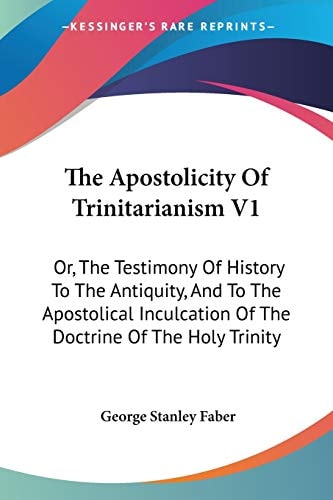 The Apostolicity Of Trinitarianism V1: Or, The Testimony Of History To The Antiquity, And To The Apostolical Inculcation Of The Doctrine Of The Holy Trinity — George Stanley Faber