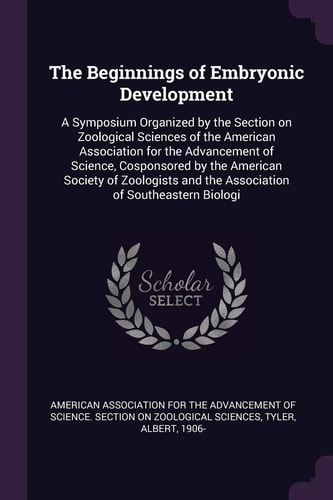 The Beginnings of Embryonic Development A Symposium Organized by the Section on Zoological Sciences of the American Association for the Advancement of Science, Cosponsored by the American Society of Zoologists and the Association of Southeastern Biologi — American Association for the Advancement