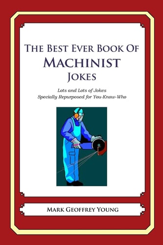 The Best Ever Book of Machinist Jokes Lots and Lots of Jokes Specially Repurposed for You-Know-Who — MARK GEOFFREY. YOUNG