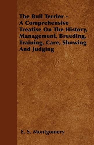 The Bull Terrier – A Comprehensive Treatise on the History, Management, Breeding, Training, Care, Showing and Judging — E S Montgomery