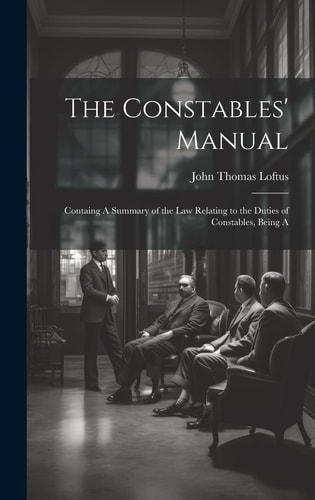 The Constables’ Manual Containg A Summary of the Law Relating to the Duties of Constables, Being A — Loftus John Thomas
