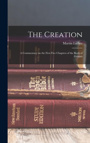 The Creation A Commentary on the First Five Chapters of the Book of Genesis — Martin Luther