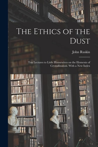 The Ethics of the Dust; Ten Lectures to Little Housewives on the Elements of Crystallization. With a New Index — John Ruskin