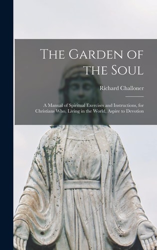 The Garden of the Soul A Manual of Spiritual Exercises and Instructions, for Christians Who, Living in the World, Aspire to Devotion — Richard Challoner