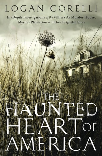 The Haunted Heart of America In-Depth Investigations of the Villisca Ax Murder House, Myrtles Plantation and Other Frightful Sites — Logan Corelli