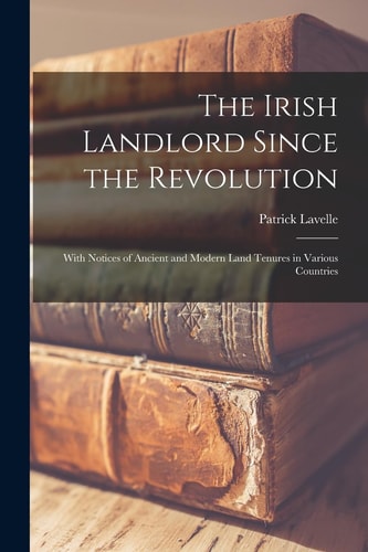 The Irish Landlord Since the Revolution With Notices of Ancient and Modern Land Tenures in Various Countries — Patrick Lavelle