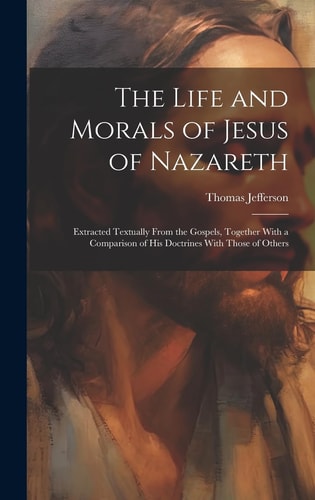 The Life and Morals of Jesus of Nazareth Extracted Textually From the Gospels, Together With a Comparison of His Doctrines With Those of Others — Thomas Jefferson