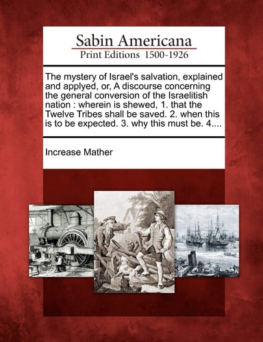 The mystery of Israel’s salvation, explained and applyed, or, A discourse concerning the general conversion of the Israelitish nation: wherein is … is to be expected. 3. why this must be. 4…. — Increase Mather