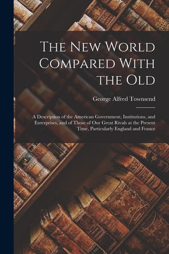 The New World Compared With the Old A Description of the American Government, Institutions, and Enterprises, and of Those of Our Great Rivals at the Present Time, Particularly England and France — George Alfred Townsend