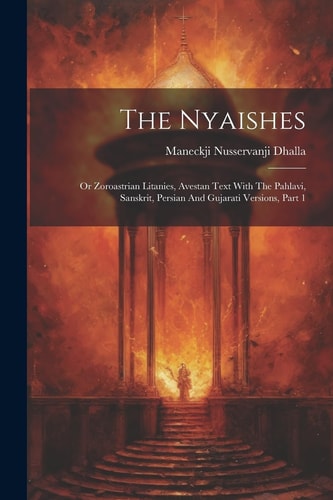 The Nyaishes Or Zoroastrian Litanies, Avestan Text With The Pahlavi, Sanskrit, Persian And Gujarati Versions, Part 1 — Maneckji Nusservanji Dhalla