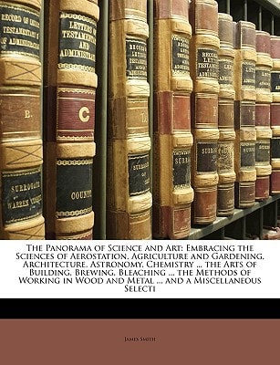 The Panorama of Science and Art: Embracing the Sciences of Aerostation, Agriculture and Gardening, Architecture, Astronomy, Chemistry … the Arts of … and Metal … and a Miscellaneous Selecti — James Smith