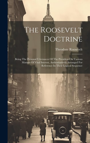 The Roosevelt Doctrine Being The Personal Utterances Of The President On Various Matters Of Vital Interest, Authoritatively Arranged For Reference In Their Logical Sequence — Theodore Roosevelt