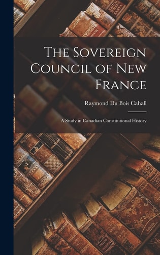 The Sovereign Council of New France A Study in Canadian Constitutional History — Raymond Du Bois Cahall
