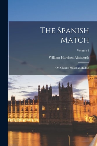 The Spanish Match Or, Charles Stuart at Madrid; Volume 1 — William Harrison Ainsworth