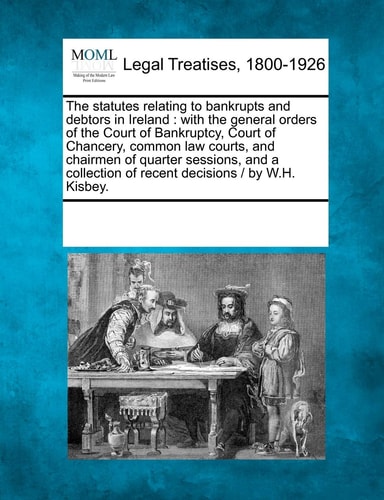 The statutes relating to bankrupts and debtors in Ireland: with the general orders of the Court of Bankruptcy, Court of Chancery, common law courts, … of recent decisions / by W.H. Kisbey. — Multiple Contributors
