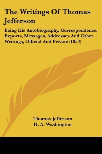 The Writings Of Thomas Jefferson: Being His Autobiography, Correspondence, Reports, Messages, Addresses And Other Writings, Official And Private (1853) — Thomas Jefferson