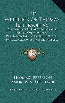 The Writings Of Thomas Jefferson V6: Containing His Autobiography, Notes On Virginia, Parliamentary Manual, Official Papers, Messages And Addresses, And Other Writings, Official And Private — Thomas Jefferson