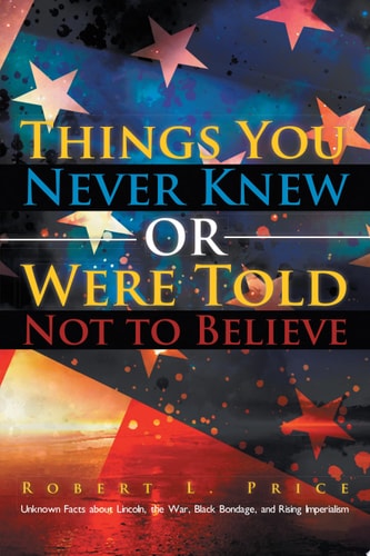 Things You Never Knew Or Were Told Not to Believe Unknown Facts about Lincoln, the War, Black Bondage, and Rising Imperialism — Robert L. Price