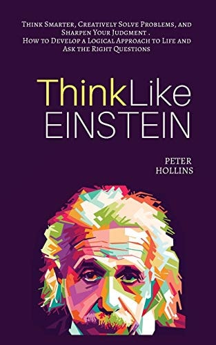 Think Like Einstein Think Smarter, Creatively Solve Problems, and Sharpen Your Judgment. How to Develop a Logical Approach to Life and Ask the Right Questions — Peter Hollins