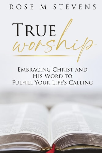 True Worship Embracing Christ and His Word to Fulfill Your Life’s Calling — Rose M. Stevens