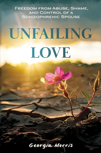 Unfailing Love Freedom from Abuse, Shame, and Control of a Schizophrenic Spouse — Georgia Morris